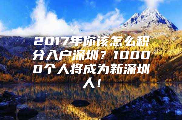 2017年你该怎么积分入户深圳？10000个人将成为新深圳人！
