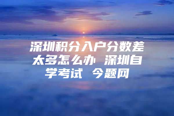 深圳积分入户分数差太多怎么办 深圳自学考试 今题网
