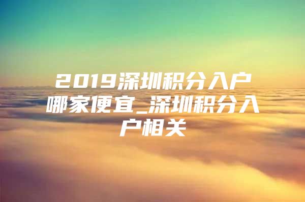 2019深圳积分入户哪家便宜_深圳积分入户相关