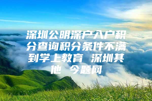 深圳公明深户入户积分查询积分条件不满到学上教育 深圳其他 今题网