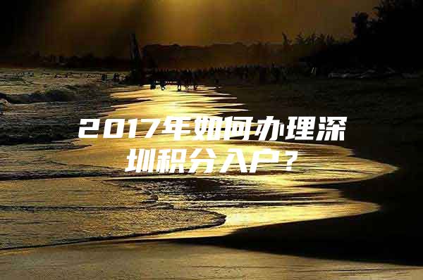 2017年如何办理深圳积分入户？