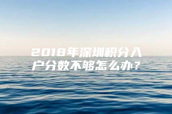 2018年深圳积分入户分数不够怎么办？