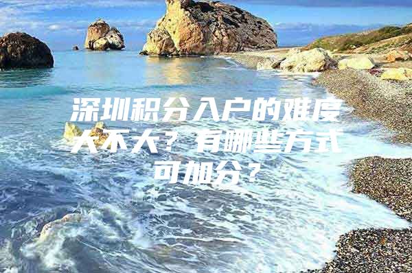 深圳积分入户的难度大不大？有哪些方式可加分？
