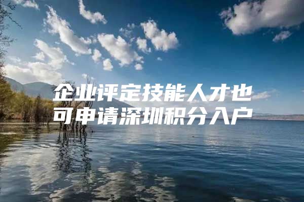 企业评定技能人才也可申请深圳积分入户