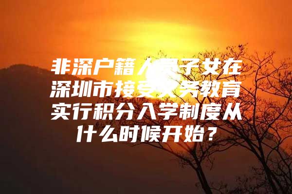 非深户籍人员子女在深圳市接受义务教育实行积分入学制度从什么时候开始？