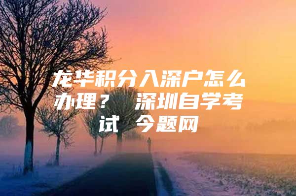 龙华积分入深户怎么办理？ 深圳自学考试 今题网