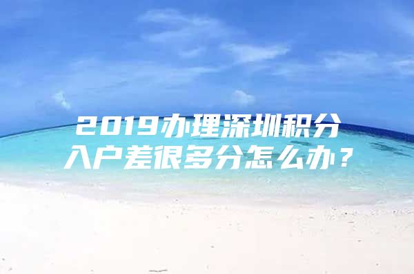 2019办理深圳积分入户差很多分怎么办？