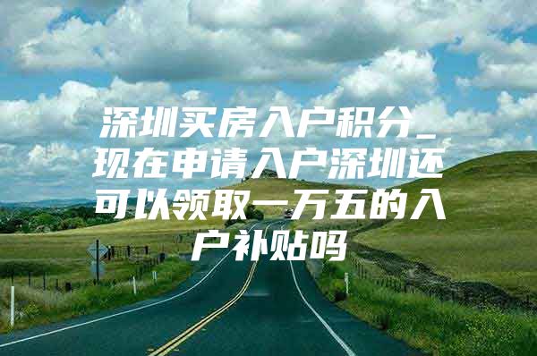 深圳买房入户积分_现在申请入户深圳还可以领取一万五的入户补贴吗