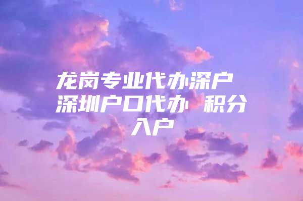 龙岗专业代办深户 深圳户口代办 积分入户
