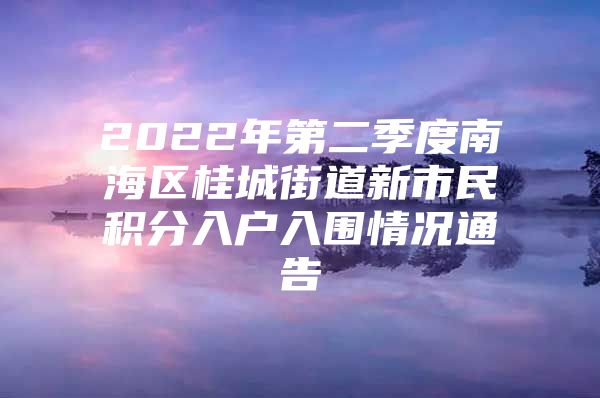 2022年第二季度南海区桂城街道新市民积分入户入围情况通告