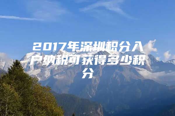 2017年深圳积分入户纳税可获得多少积分