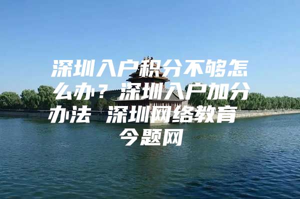 深圳入户积分不够怎么办？深圳入户加分办法 深圳网络教育 今题网