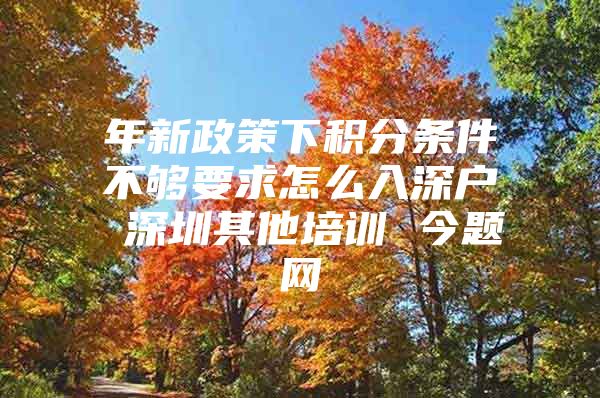 年新政策下积分条件不够要求怎么入深户 深圳其他培训 今题网