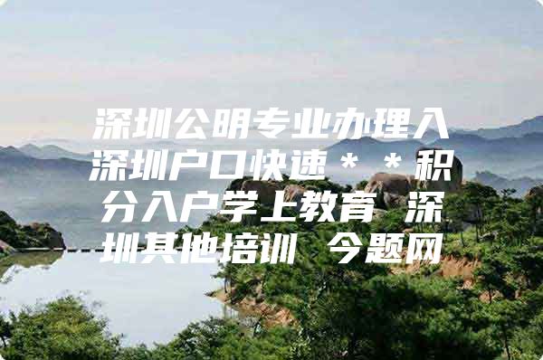 深圳公明专业办理入深圳户口快速＊＊积分入户学上教育 深圳其他培训 今题网