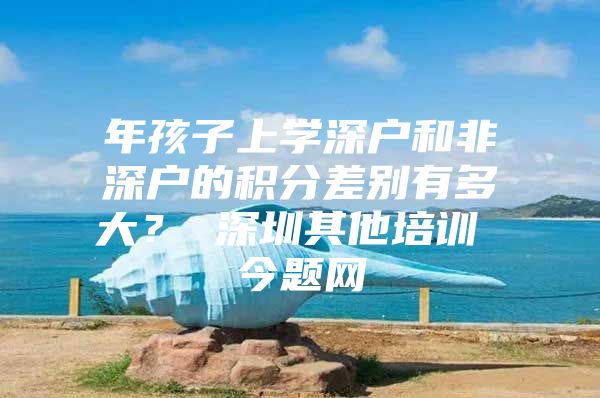 年孩子上学深户和非深户的积分差别有多大？ 深圳其他培训 今题网