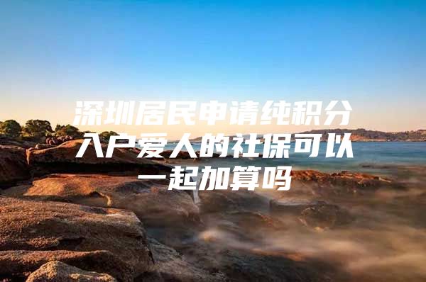 深圳居民申请纯积分入户爱人的社保可以一起加算吗
