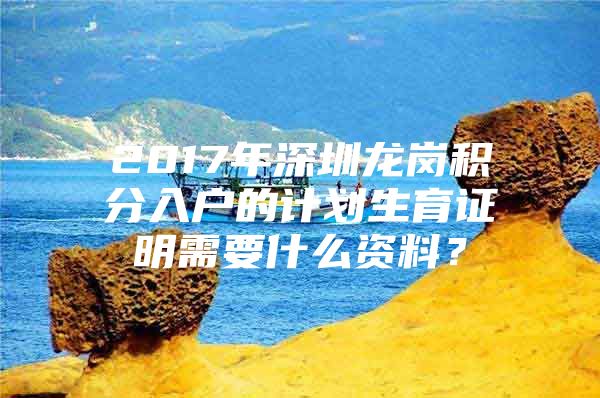 2017年深圳龙岗积分入户的计划生育证明需要什么资料？