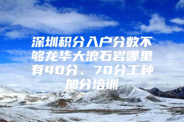 深圳积分入户分数不够龙华大浪石岩哪里有40分、70分工种加分培训