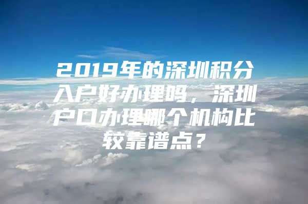 2019年的深圳积分入户好办理吗，深圳户口办理哪个机构比较靠谱点？