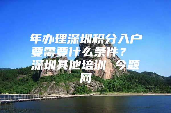 年办理深圳积分入户要需要什么条件？ 深圳其他培训 今题网