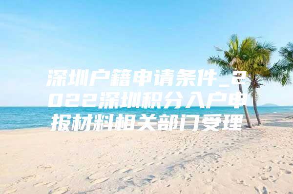 深圳户籍申请条件_2022深圳积分入户申报材料相关部门受理