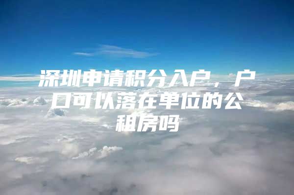 深圳申请积分入户，户口可以落在单位的公租房吗