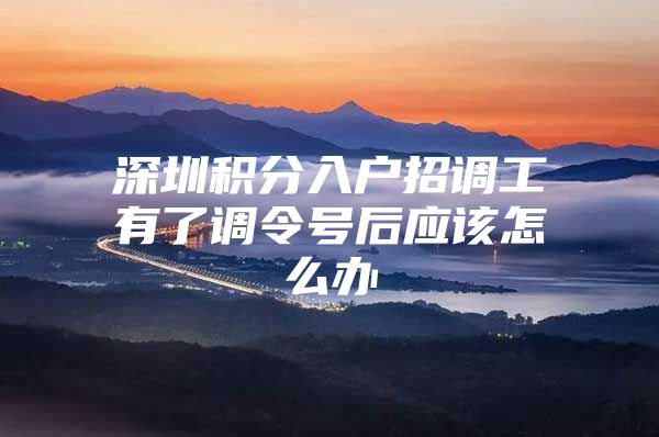深圳积分入户招调工有了调令号后应该怎么办