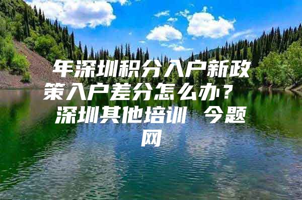 年深圳积分入户新政策入户差分怎么办？ 深圳其他培训 今题网