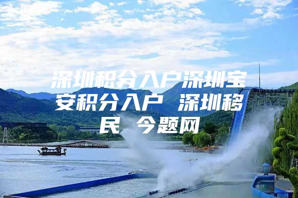 深圳积分入户深圳宝安积分入户 深圳移民 今题网