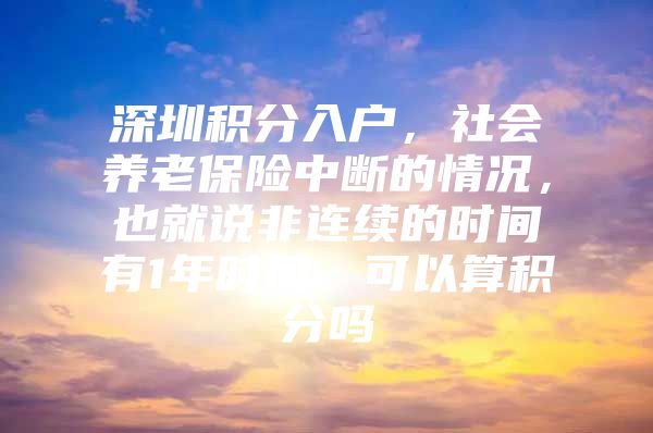 深圳积分入户，社会养老保险中断的情况，也就说非连续的时间有1年时间，可以算积分吗