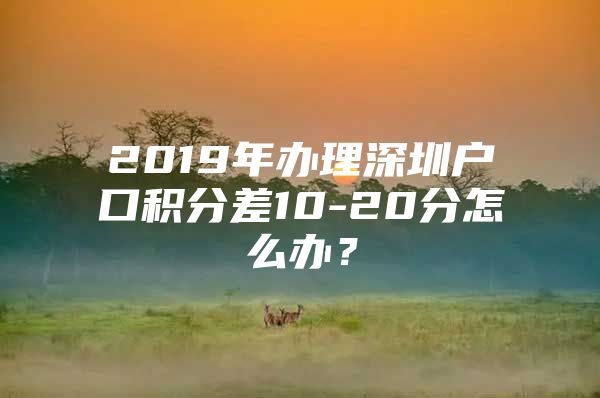 2019年办理深圳户口积分差10-20分怎么办？