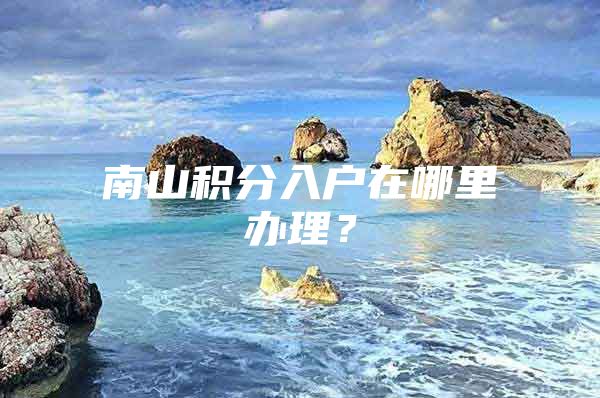 南山积分入户在哪里办理？