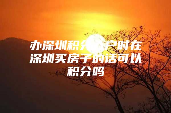 办深圳积分入户时在深圳买房子的话可以积分吗