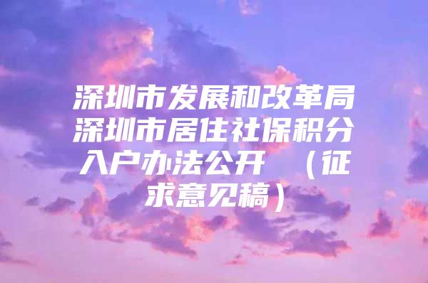 深圳市发展和改革局深圳市居住社保积分入户办法公开 （征求意见稿）