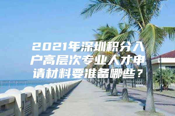 2021年深圳积分入户高层次专业人才申请材料要准备哪些？