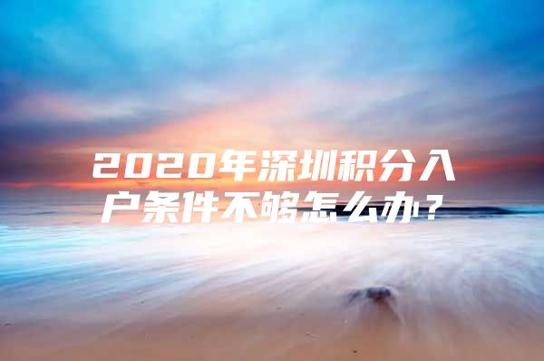 2020年深圳积分入户条件不够怎么办？