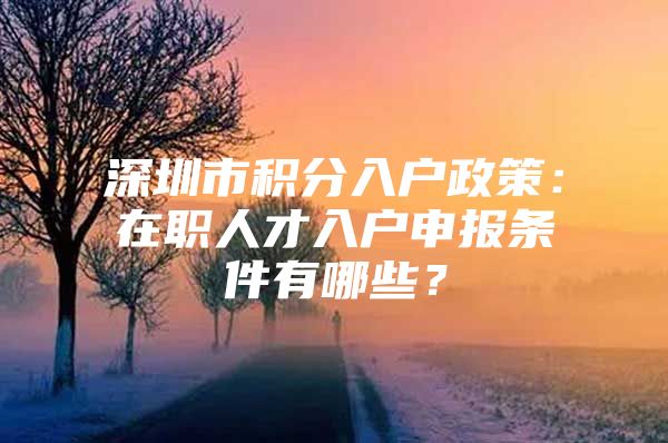 深圳市积分入户政策：在职人才入户申报条件有哪些？