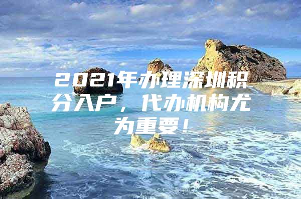 2021年办理深圳积分入户，代办机构尤为重要！
