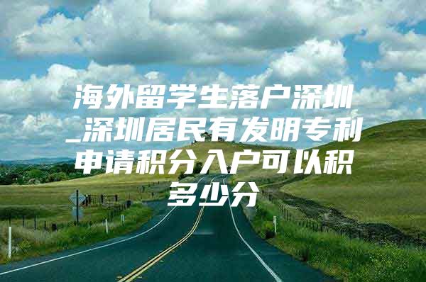海外留学生落户深圳_深圳居民有发明专利申请积分入户可以积多少分