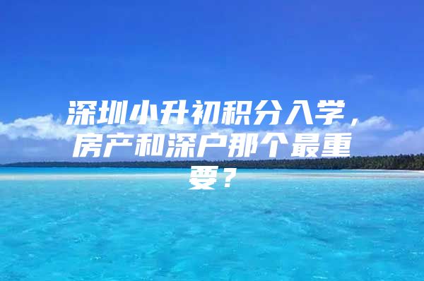深圳小升初积分入学，房产和深户那个最重要？