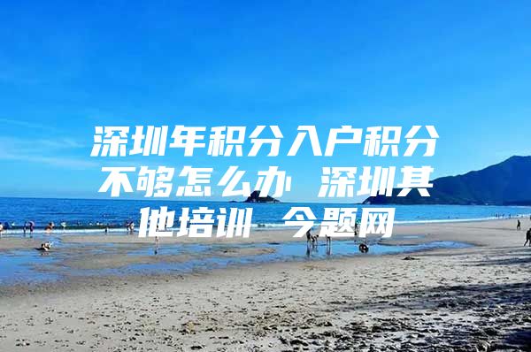 深圳年积分入户积分不够怎么办 深圳其他培训 今题网
