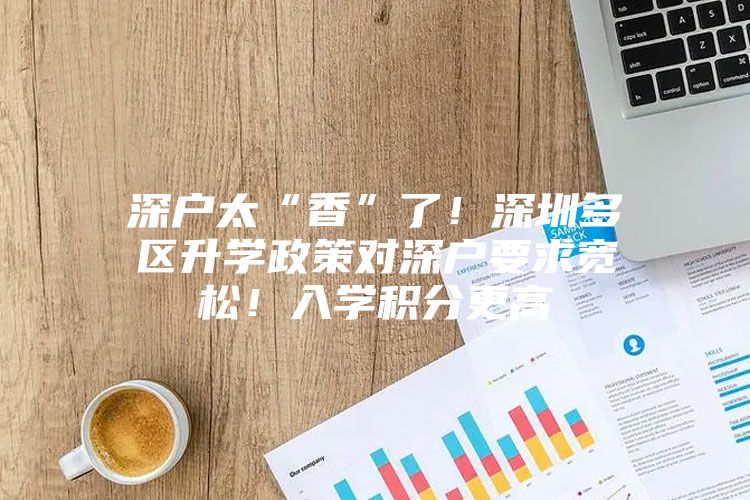 深户太“香”了！深圳多区升学政策对深户要求宽松！入学积分更高