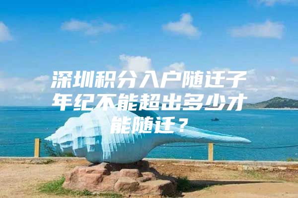深圳积分入户随迁子年纪不能超出多少才能随迁？