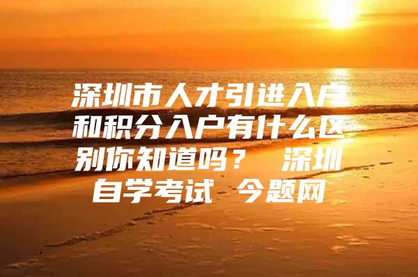 深圳市人才引进入户和积分入户有什么区别你知道吗？ 深圳自学考试 今题网