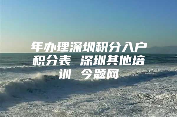 年办理深圳积分入户积分表 深圳其他培训 今题网