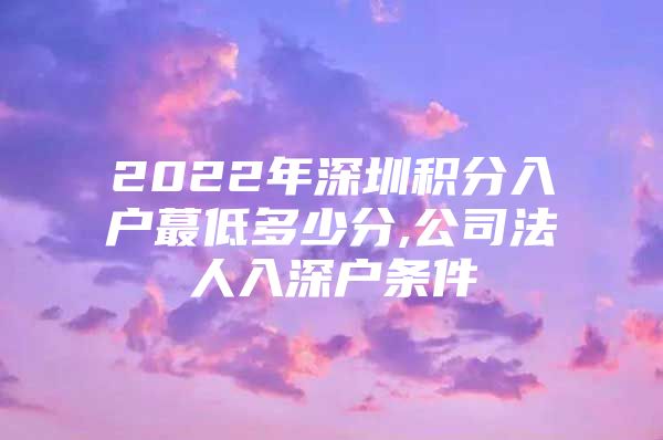 2022年深圳积分入户蕞低多少分,公司法人入深户条件