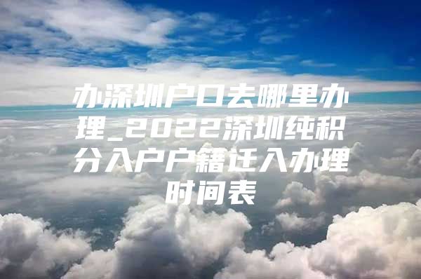 办深圳户口去哪里办理_2022深圳纯积分入户户籍迁入办理时间表