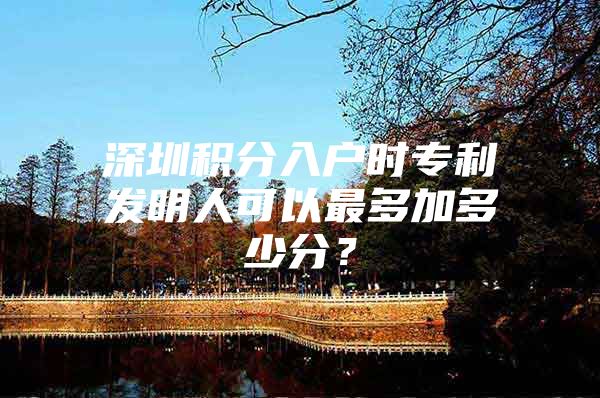 深圳积分入户时专利发明人可以最多加多少分？
