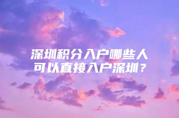 深圳积分入户哪些人可以直接入户深圳？