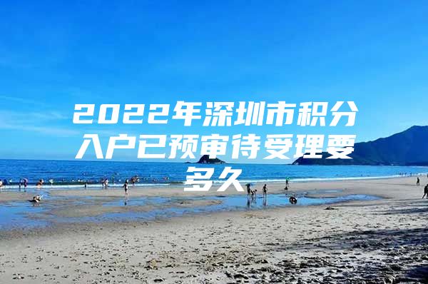 2022年深圳市积分入户已预审待受理要多久
